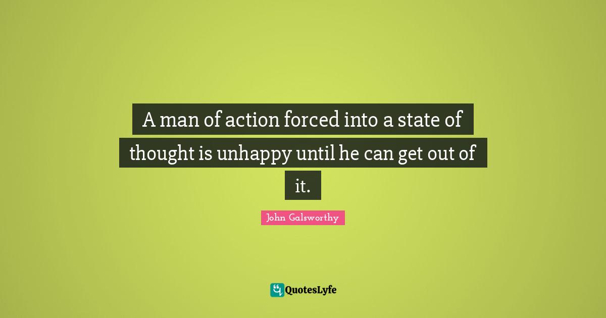 John Galsworthy Quotes: "A man of action forced into a state of thought is unhappy until he can get out of it."