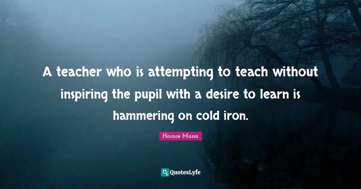 A teacher who is attempting to teach without inspiring the pupil with a desire to learn is hammering on cold iron.
