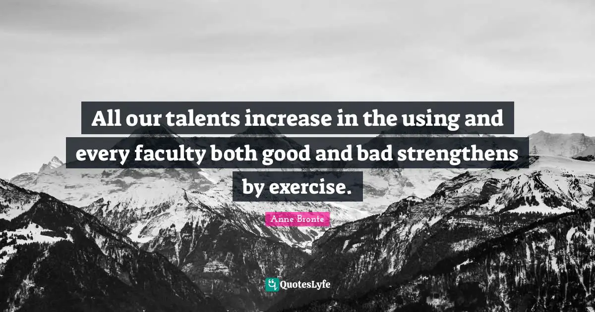 All our talents increase in the using and every faculty both good and bad strengthens by exercise.
