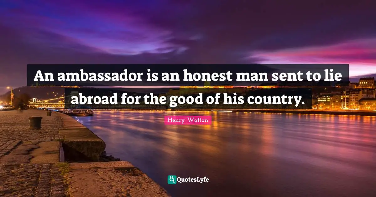 An ambassador is an honest man sent to lie abroad for the good of his country.