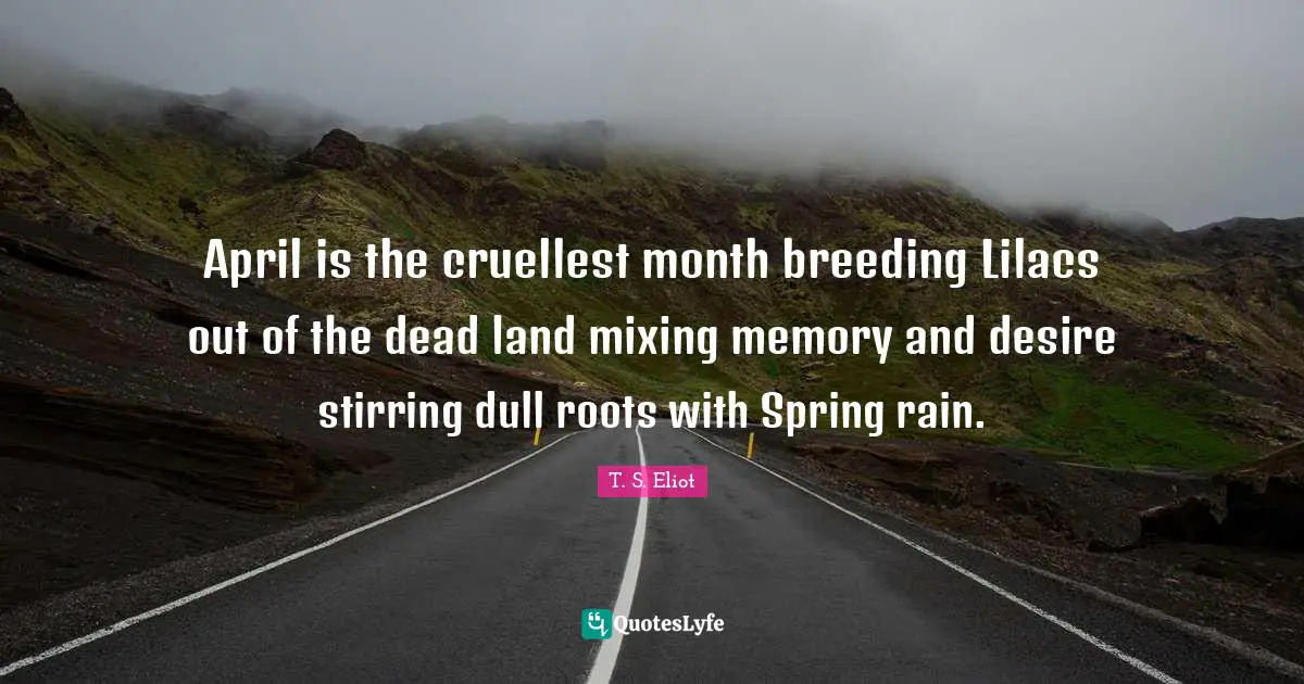 April is the cruellest month breeding Lilacs out of the dead land mixing memory and desire stirring dull roots with Spring rain.