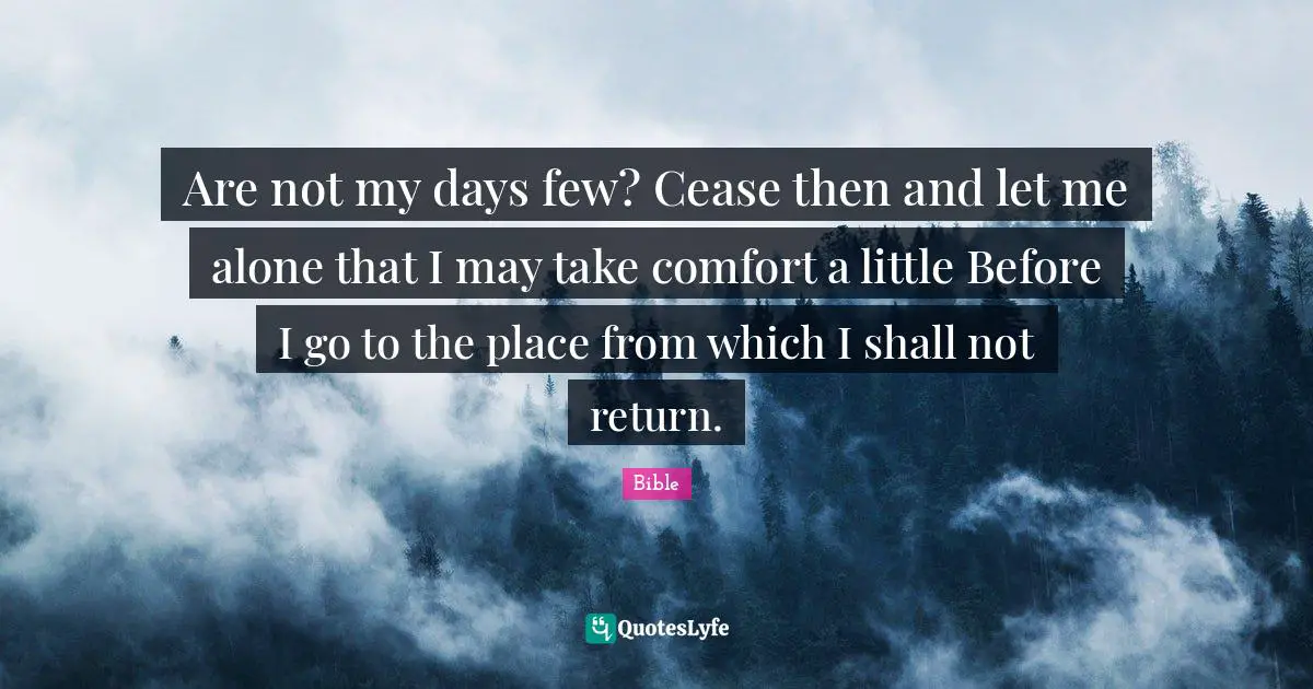 Are not my days few? Cease then and let me alone that I may take comfort a little Before I go to the place from which I shall not return.