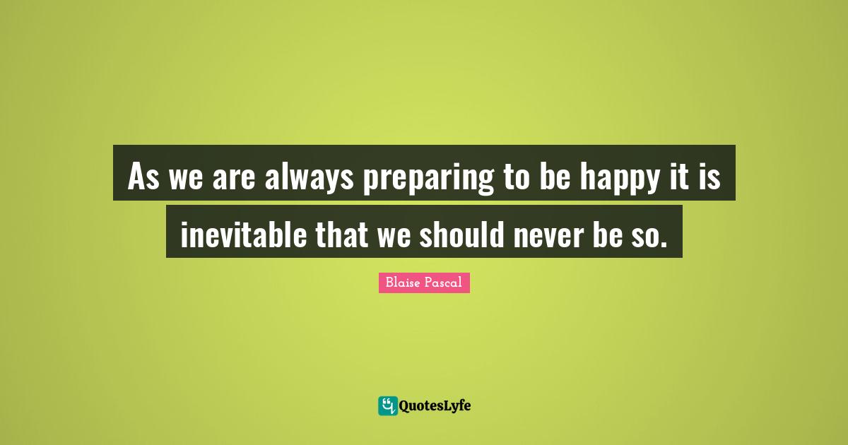 As we are always preparing to be happy it is inevitable that we should never be so.