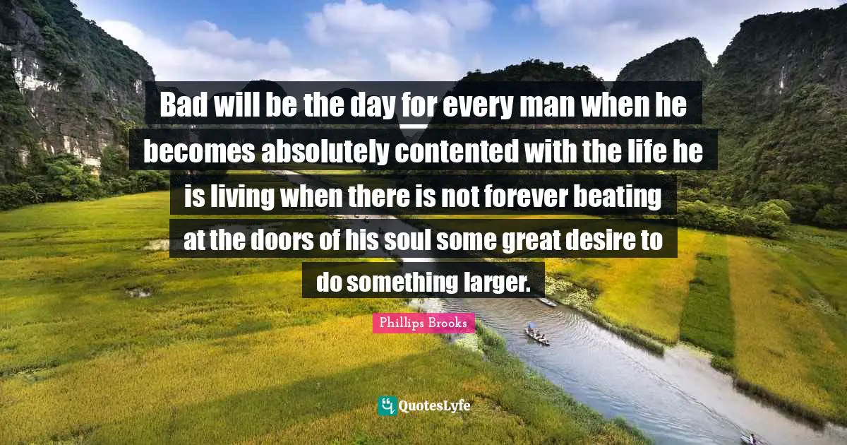Bad will be the day for every man when he becomes absolutely contented with the life he is living when there is not forever beating at the doors of his soul some great desire to do something larger.