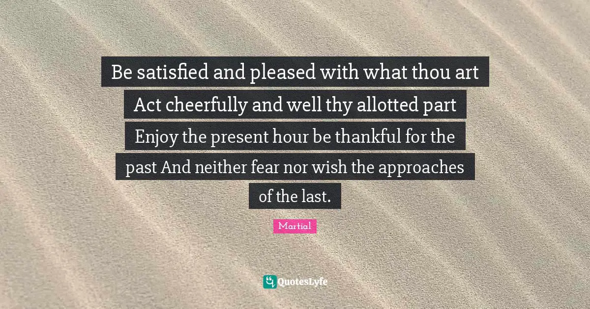 Be satisfied and pleased with what thou art Act cheerfully and well thy allotted part Enjoy the present hour be thankful for the past And neither fear nor wish the approaches of the last.