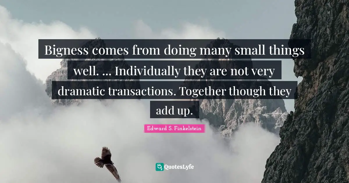 Bigness comes from doing many small things well. ... Individually they are not very dramatic transactions. Together though they add up.