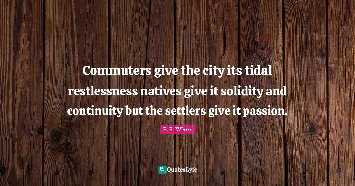 Commuters give the city its tidal restlessness natives give it solidity and continuity but the settlers give it passion.