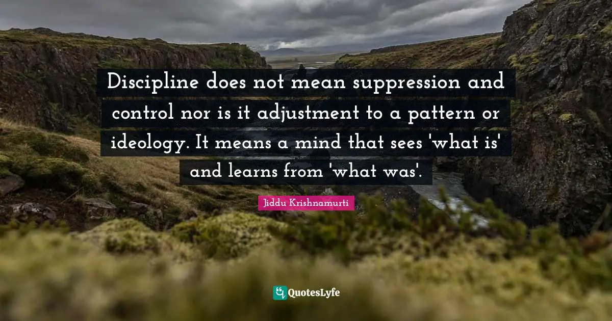 Discipline does not mean suppression and control nor is it adjustment to a pattern or ideology. It means a mind that sees 'what is' and learns from 'what was'.