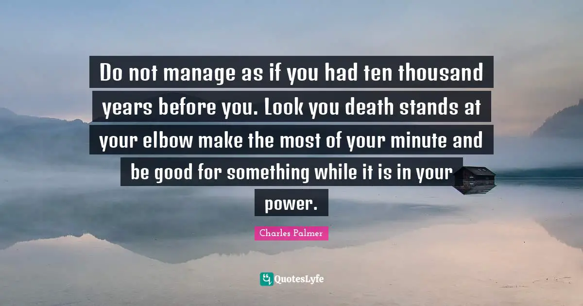Do not manage as if you had ten thousand years before you. Look you death stands at your elbow make the most of your minute and be good for something while it is in your power.
