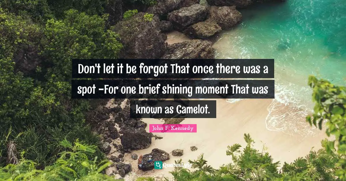 John F. Kennedy Quotes: Don't let it be forgot That once there was a spot -For one brief shining moment That was known as Camelot.