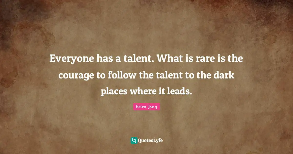 Everyone has a talent. What is rare is the courage to follow the talent to the dark places where it leads.