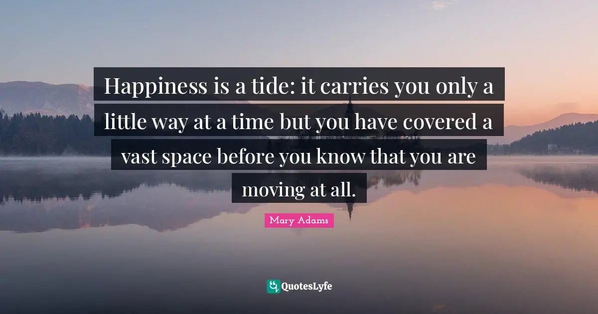 Happiness is a tide: it carries you only a little way at a time but you have covered a vast space before you know that you are moving at all.