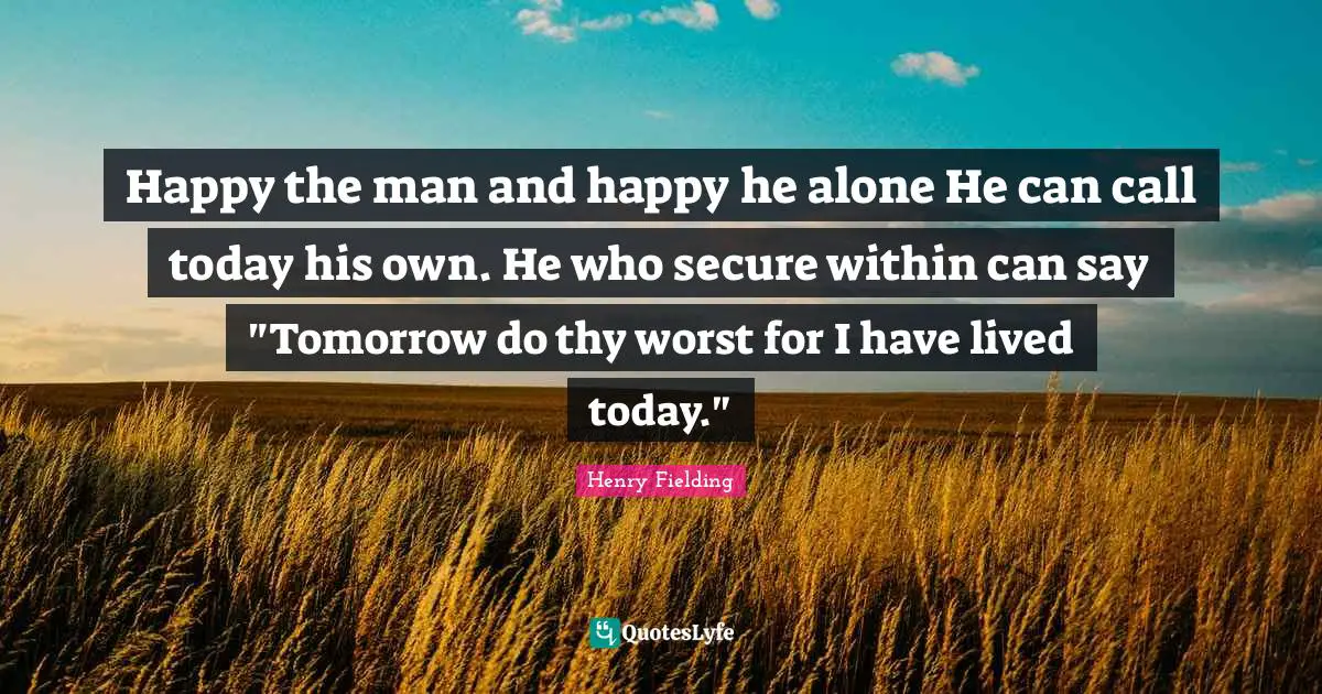 Happy the man and happy he alone He can call today his own. He who secure within can say "Tomorrow do thy worst for I have lived today."