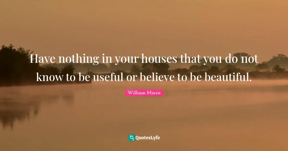 Have nothing in your houses that you do not know to be useful or believe to be beautiful.