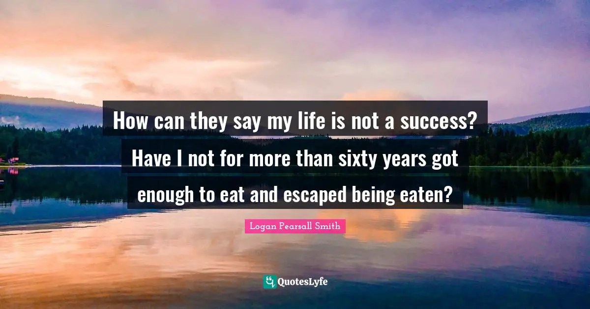 Logan Pearsall Smith Quotes: "How can they say my life is not a success? Have I not for more than sixty years got enough to eat and escaped being eaten?"