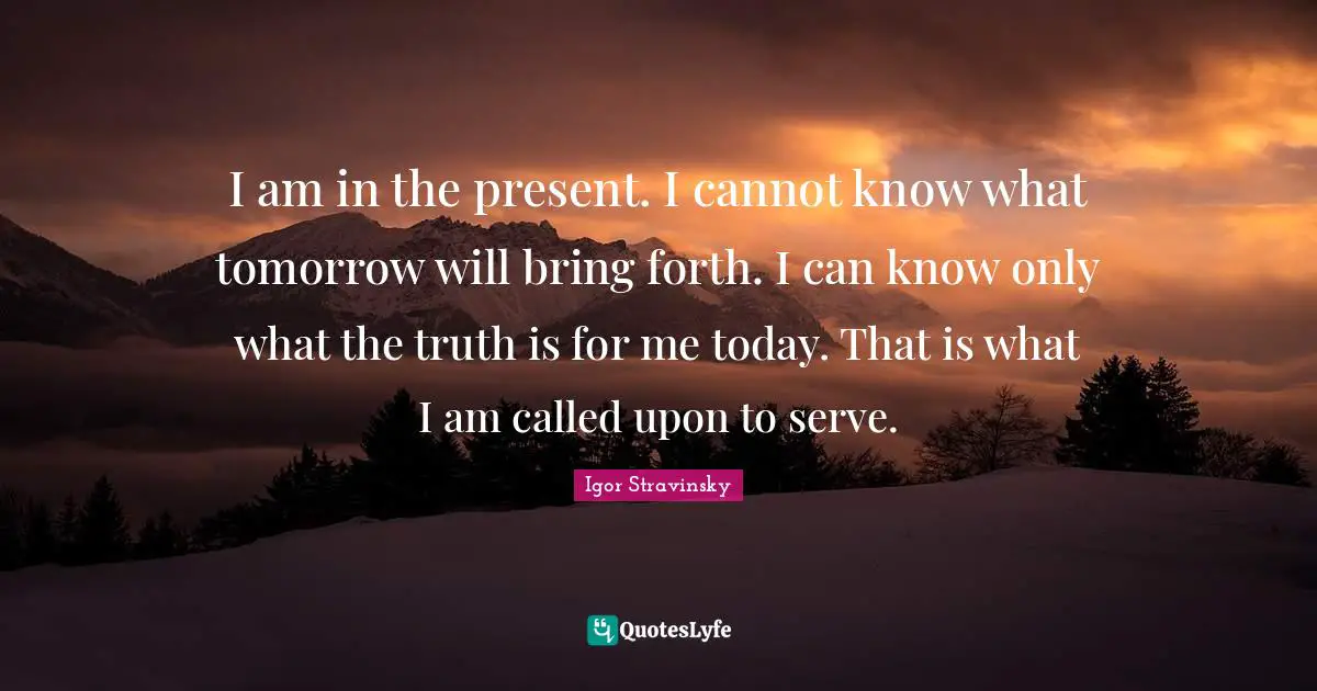 I am in the present. I cannot know what tomorrow will bring forth. I can know only what the truth is for me today. That is what I am called upon to serve.