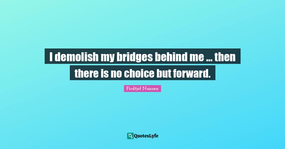 I demolish my bridges behind me ... then there is no choice but forward.