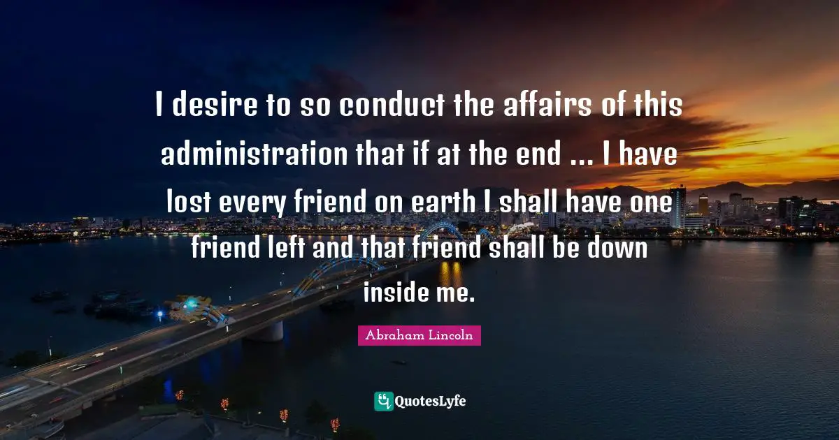 I desire to so conduct the affairs of this administration that if at the end ... I have lost every friend on earth I shall have one friend left and that friend shall be down inside me.