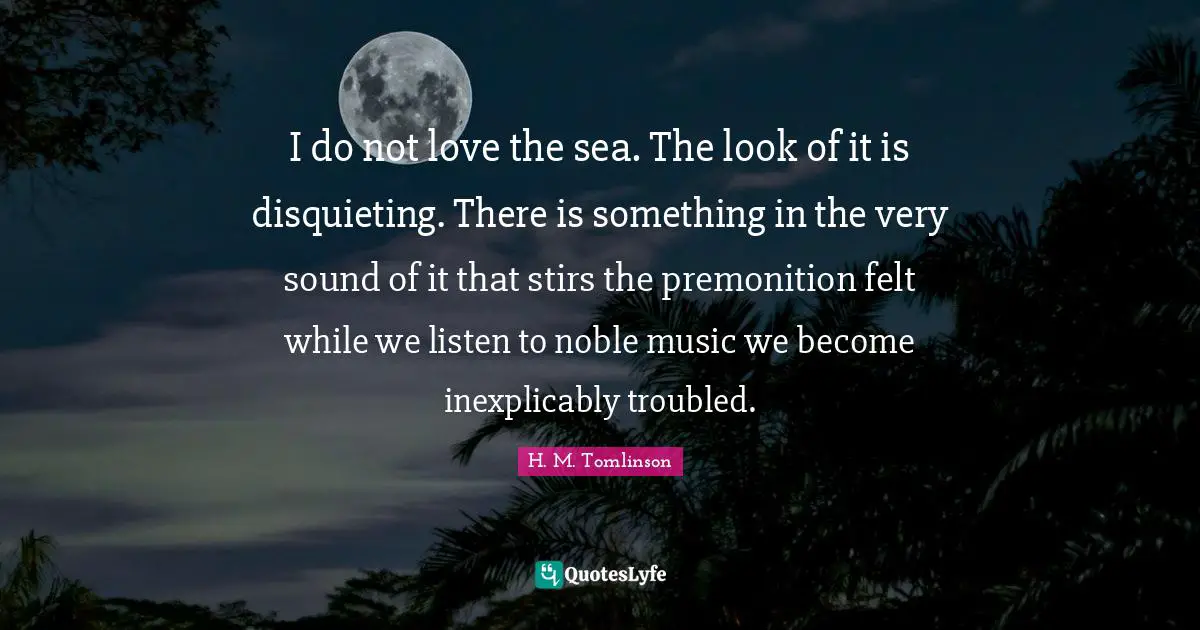 I do not love the sea. The look of it is disquieting. There is something in the very sound of it that stirs the premonition felt while we listen to noble music we become inexplicably troubled.