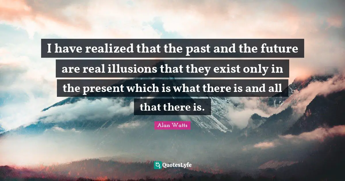 I have realized that the past and the future are real illusions that they exist only in the present which is what there is and all that there is.