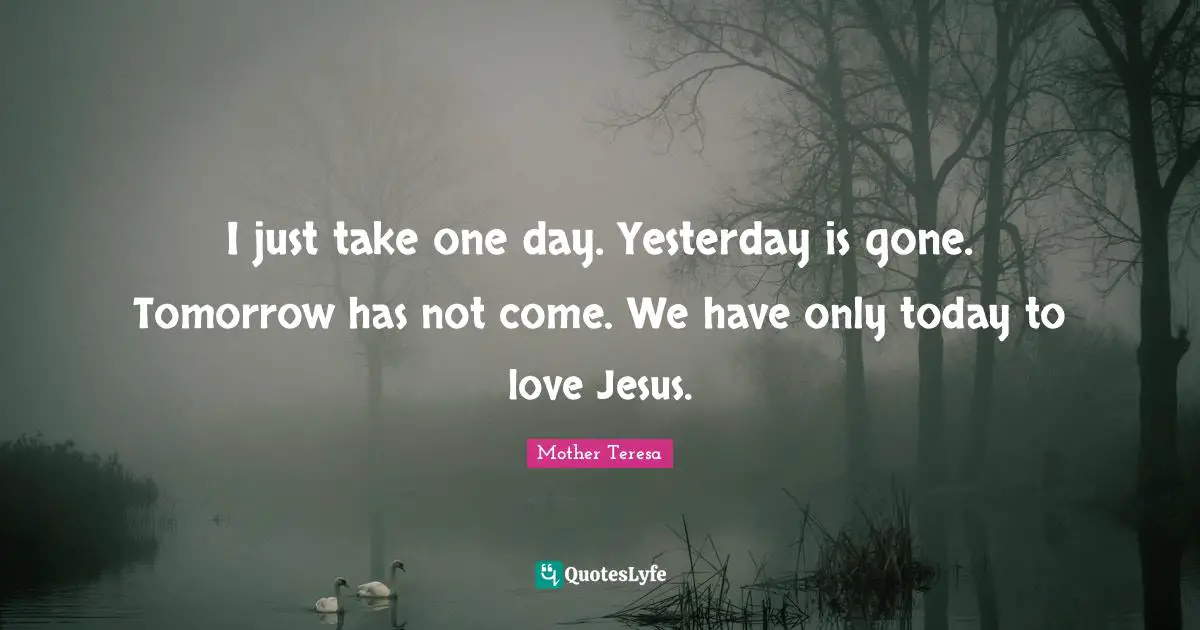 I just take one day. Yesterday is gone. Tomorrow has not come. We have only today to love Jesus.