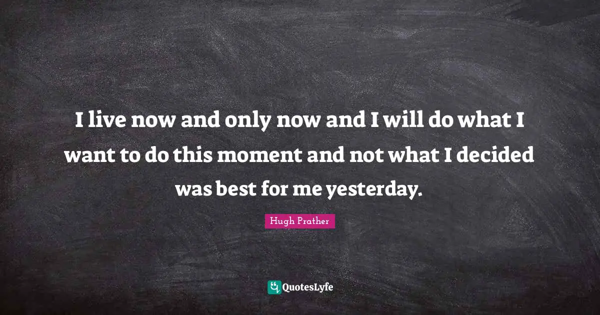 I live now and only now and I will do what I want to do this moment and not what I decided was best for me yesterday.