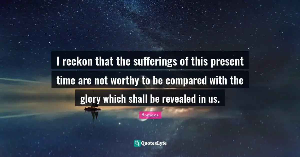 I reckon that the sufferings of this present time are not worthy to be compared with the glory which shall be revealed in us.