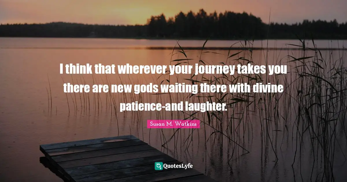 I think that wherever your journey takes you there are new gods waiting there with divine patience-and laughter.