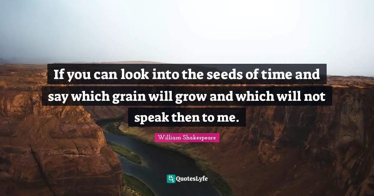 If you can look into the seeds of time and say which grain will grow and which will not speak then to me.
