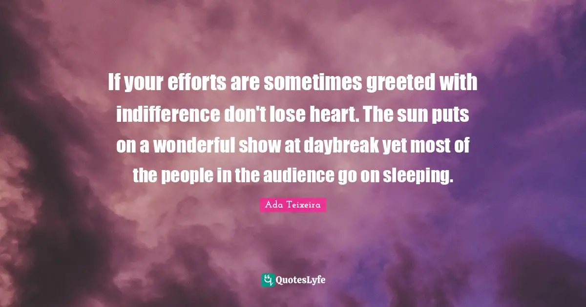 If your efforts are sometimes greeted with indifference don't lose heart. The sun puts on a wonderful show at daybreak yet most of the people in the audience go on sleeping.