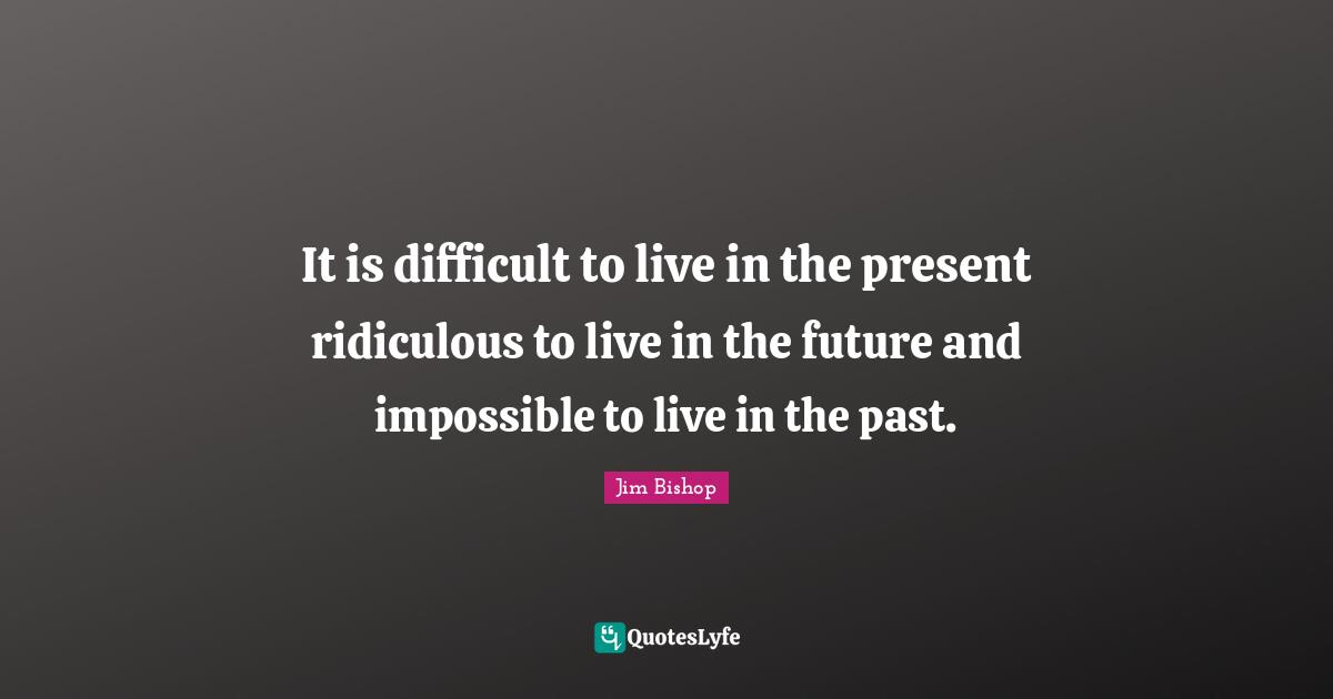 It is difficult to live in the present ridiculous to live in the future and impossible to live in the past.