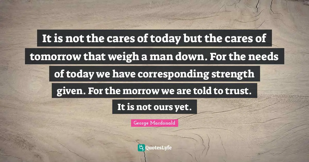 It is not the cares of today but the cares of tomorrow that weigh a man down. For the needs of today we have corresponding strength given. For the morrow we are told to trust. It is not ours yet.