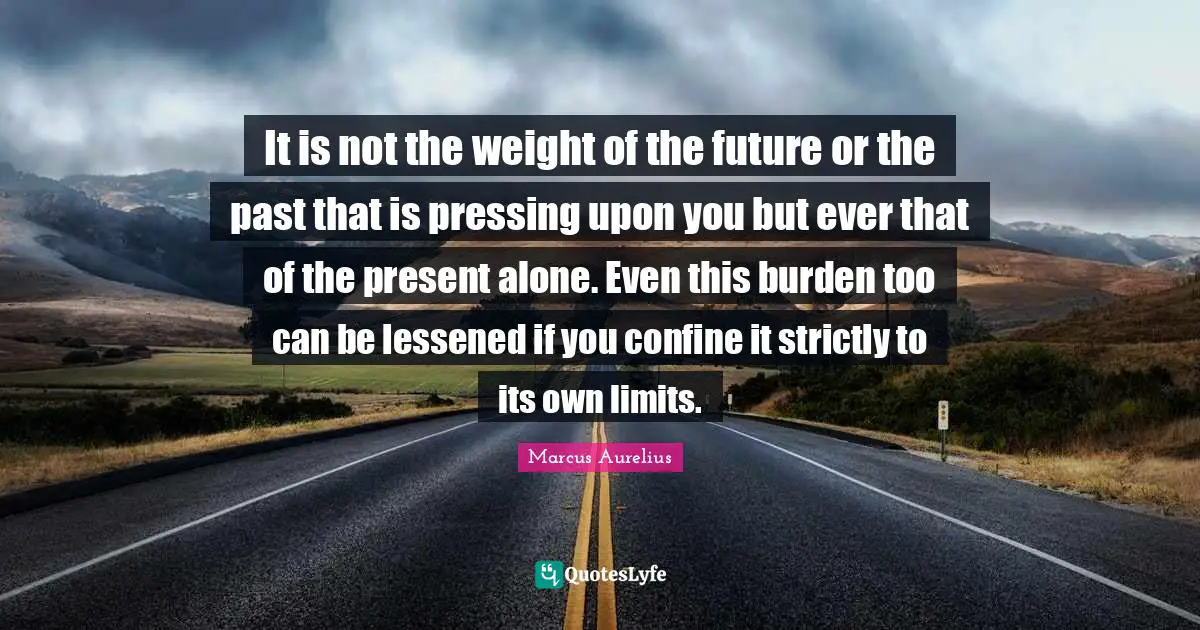 It is not the weight of the future or the past that is pressing upon you but ever that of the present alone. Even this burden too can be lessened if you confine it strictly to its own limits.