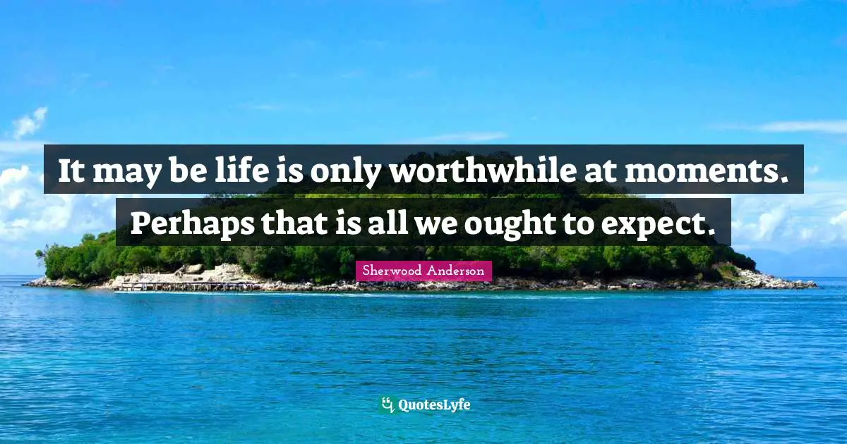 It may be life is only worthwhile at moments. Perhaps that is all we ought to expect.