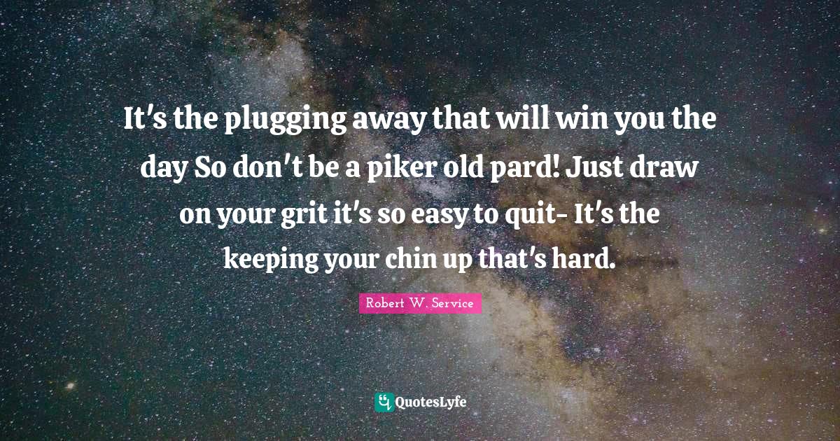 It's the plugging away that will win you the day So don't be a piker o