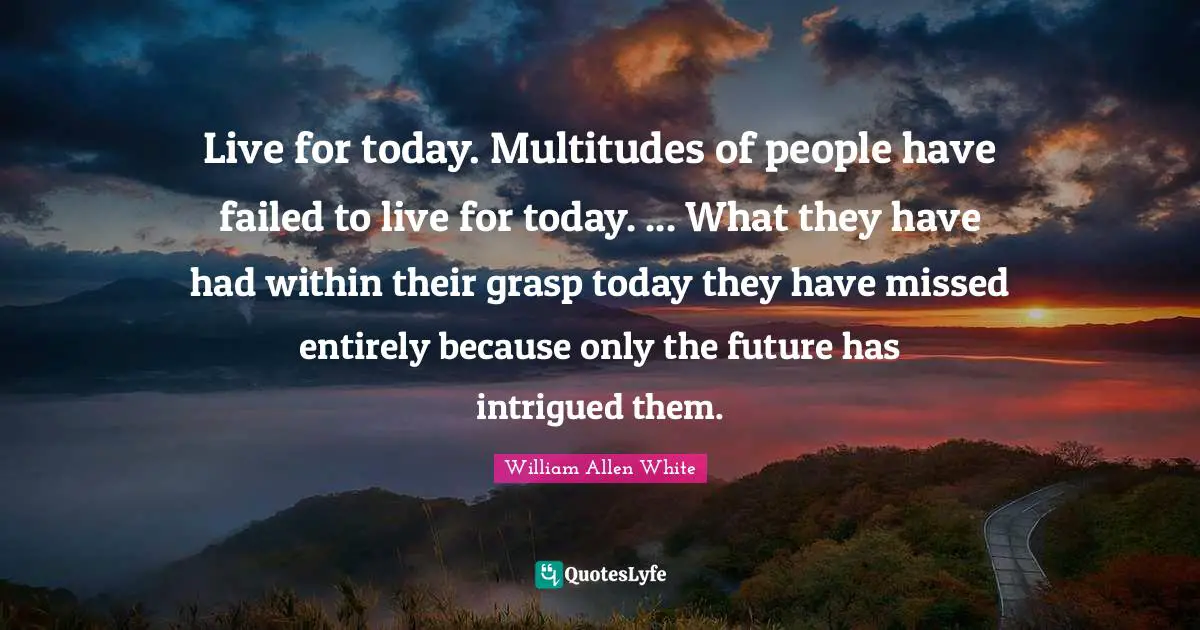 William Allen White Quotes: "Live for today. Multitudes of people have failed to live for today. ... What they have had within their grasp today they have missed entirely because only the future has intrigued them."