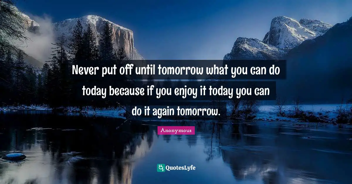 Never put off until tomorrow what you can do today because if you enjoy it today you can do it again tomorrow.