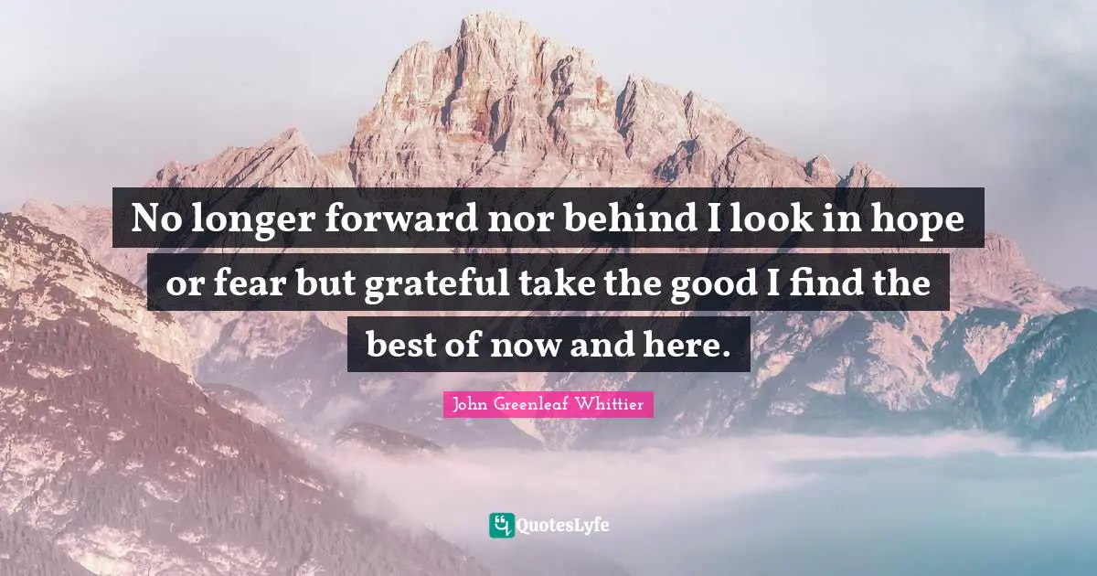 No longer forward nor behind I look in hope or fear but grateful take the good I find the best of now and here.