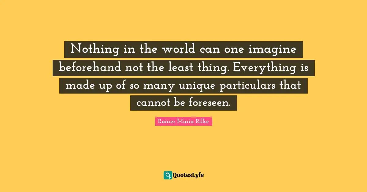 Nothing in the world can one imagine beforehand not the least thing. Everything is made up of so many unique particulars that cannot be foreseen.
