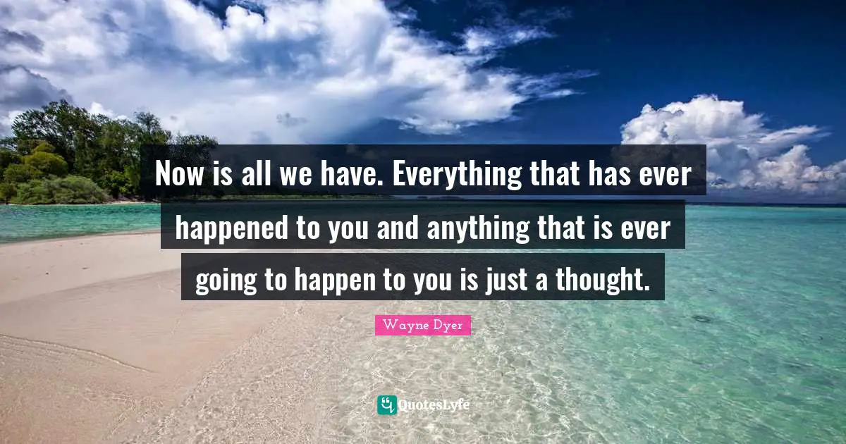Now is all we have. Everything that has ever happened to you and anything that is ever going to happen to you is just a thought.
