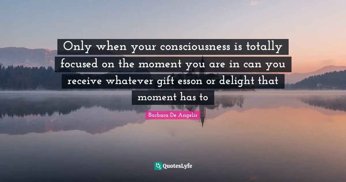 Barbara De Angelis Quotes: "Only when your consciousness is totally focused on the moment you are in can you receive whatever gift esson or delight that moment has to"