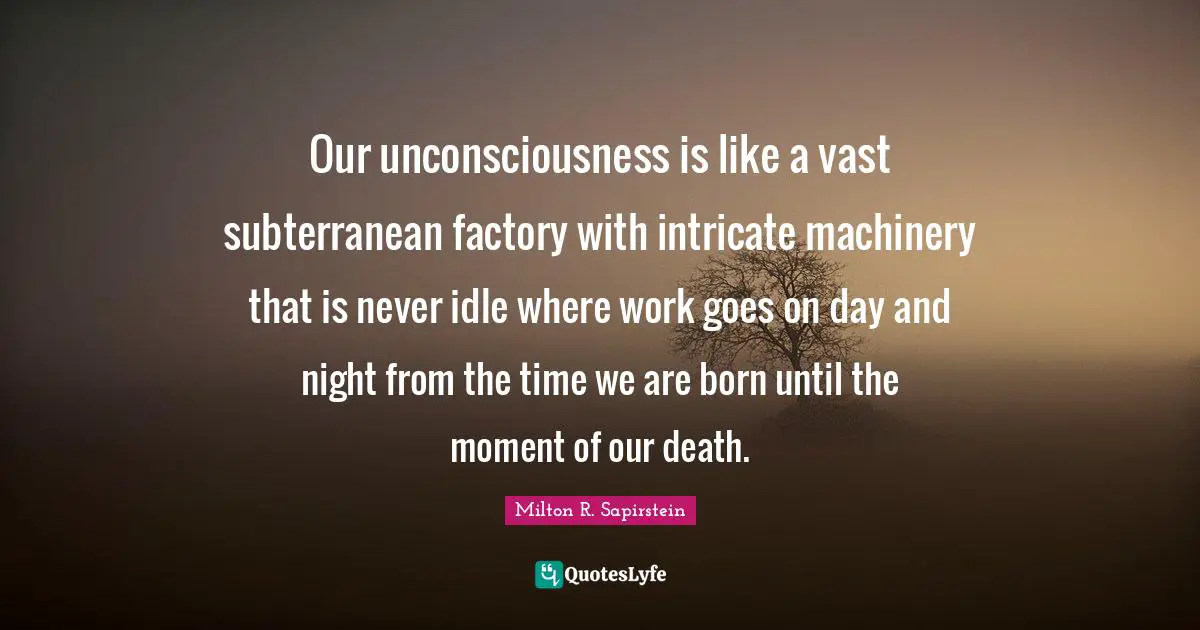 Our unconsciousness is like a vast subterranean factory with intricate machinery that is never idle where work goes on day and night from the time we are born until the moment of our death.