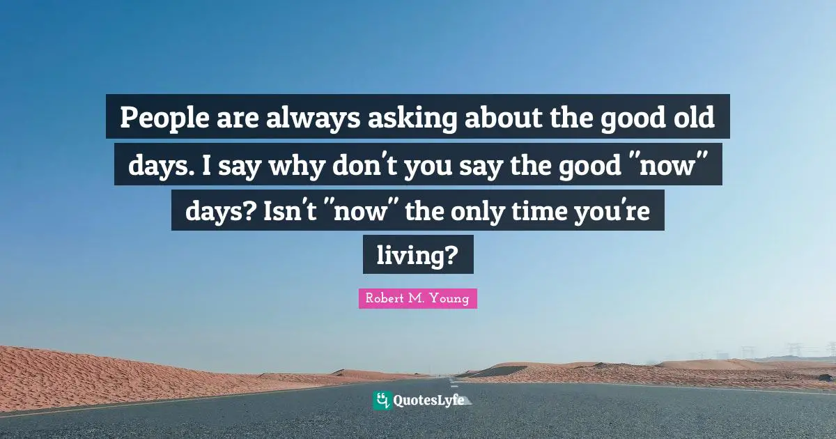 People are always asking about the good old days. I say why don't you say the good "now" days? Isn't "now" the only time you're living?