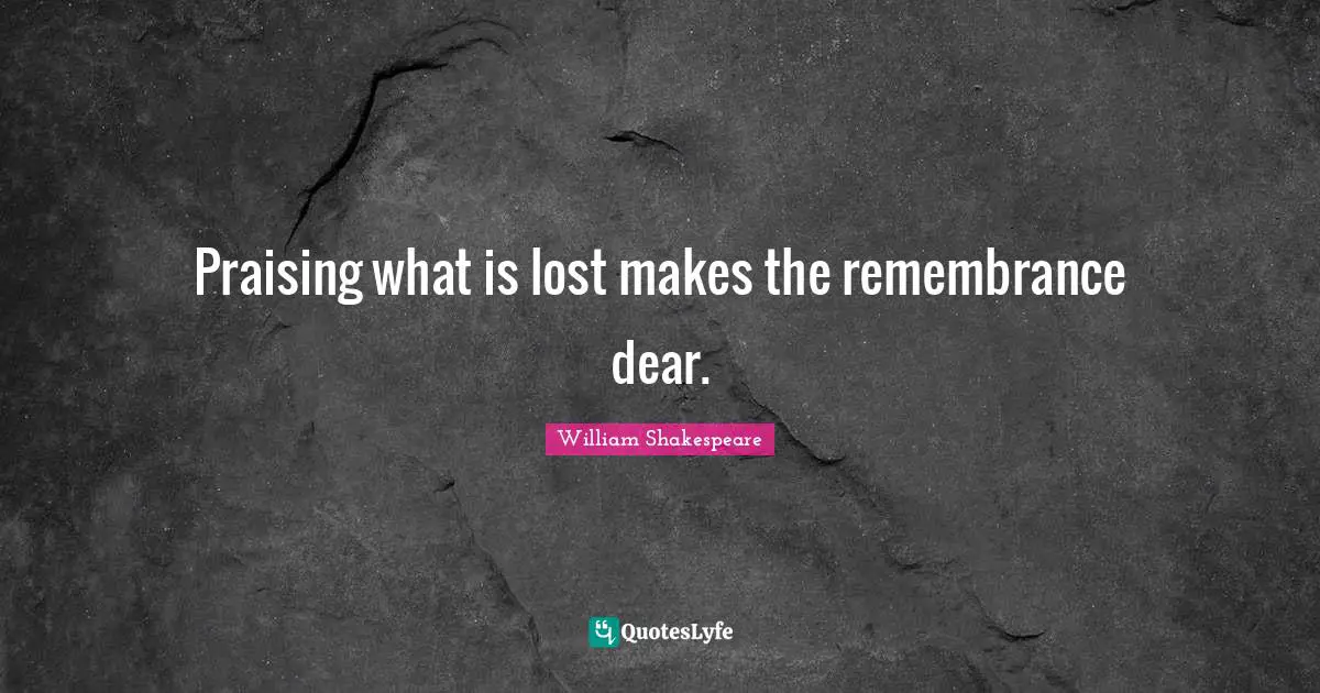Praising what is lost makes the remembrance dear.