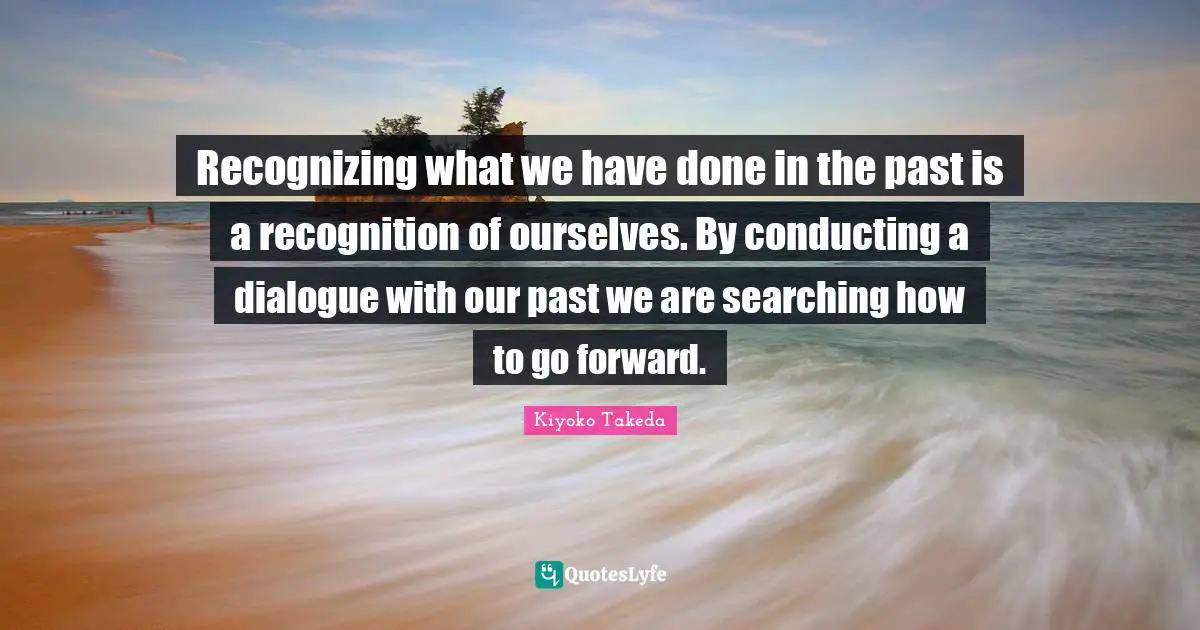 Recognizing what we have done in the past is a recognition of ourselves. By conducting a dialogue with our past we are searching how to go forward.