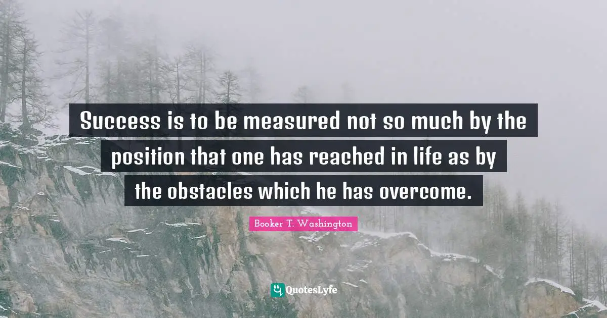 Success is to be measured not so much by the position that one has reached in life as by the obstacles which he has overcome.