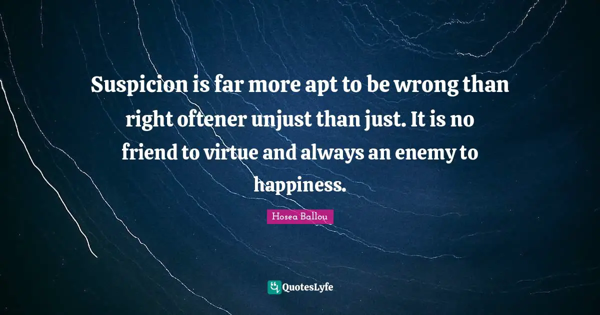 Suspicion is far more apt to be wrong than right oftener unjust than just. It is no friend to virtue and always an enemy to happiness.