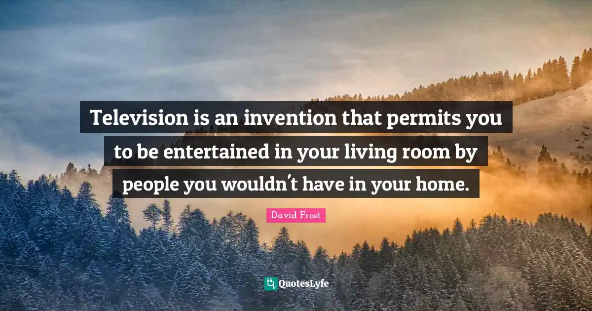 Television is an invention that permits you to be entertained in your living room by people you wouldn't have in your home.
