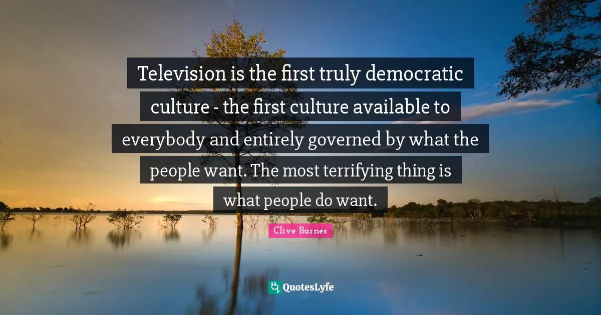 Television is the first truly democratic culture - the first culture available to everybody and entirely governed by what the people want. The most terrifying thing is what people do want.