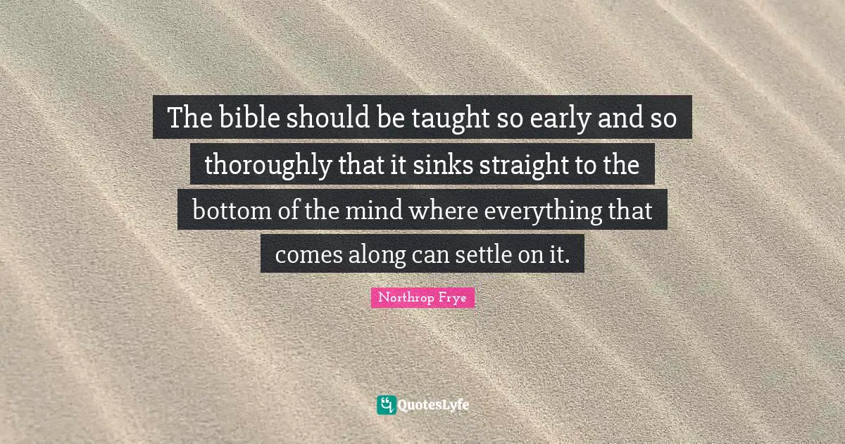 The bible should be taught so early and so thoroughly that it sinks straight to the bottom of the mind where everything that comes along can settle on it.